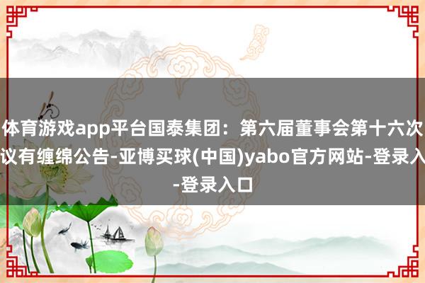 体育游戏app平台国泰集团：第六届董事会第十六次会议有缠绵公告-亚博买球(中国)yabo官方网站-登录入口