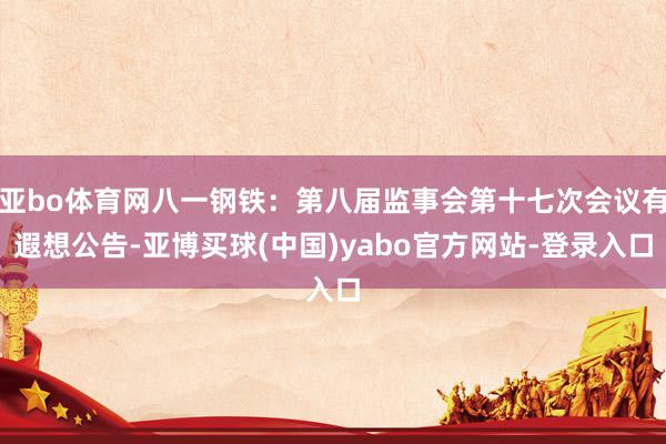 亚bo体育网八一钢铁：第八届监事会第十七次会议有遐想公告-亚博买球(中国)yabo官方网站-登录入口