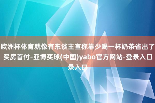 欧洲杯体育就像有东谈主宣称靠少喝一杯奶茶省出了买房首付-亚博买球(中国)yabo官方网站-登录入口