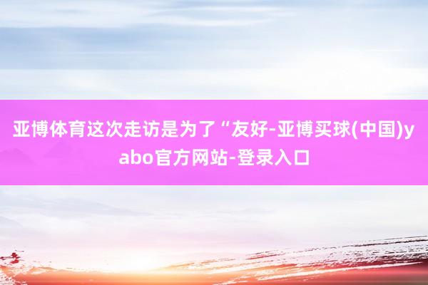 亚博体育这次走访是为了“友好-亚博买球(中国)yabo官方网站-登录入口