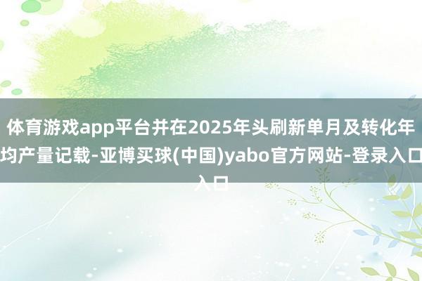 体育游戏app平台并在2025年头刷新单月及转化年均产量记载-亚博买球(中国)yabo官方网站-登录入口