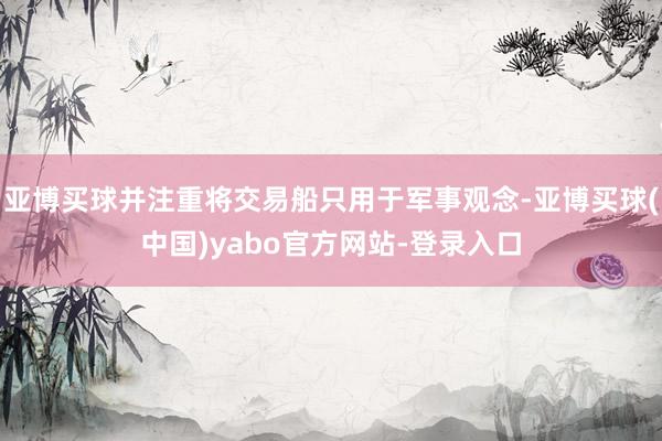 亚博买球并注重将交易船只用于军事观念-亚博买球(中国)yabo官方网站-登录入口