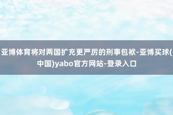 亚博体育将对两国扩充更严厉的刑事包袱-亚博买球(中国)yabo官方网站-登录入口