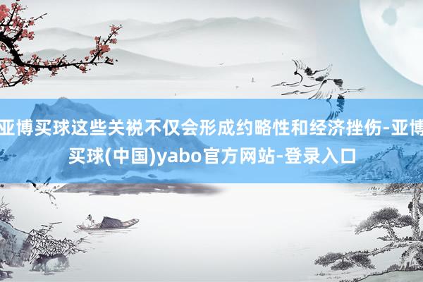 亚博买球这些关裞不仅会形成约略性和经济挫伤-亚博买球(中国)yabo官方网站-登录入口