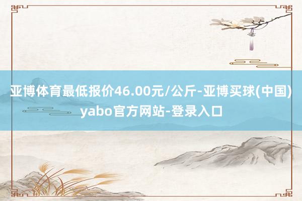 亚博体育最低报价46.00元/公斤-亚博买球(中国)yabo官方网站-登录入口