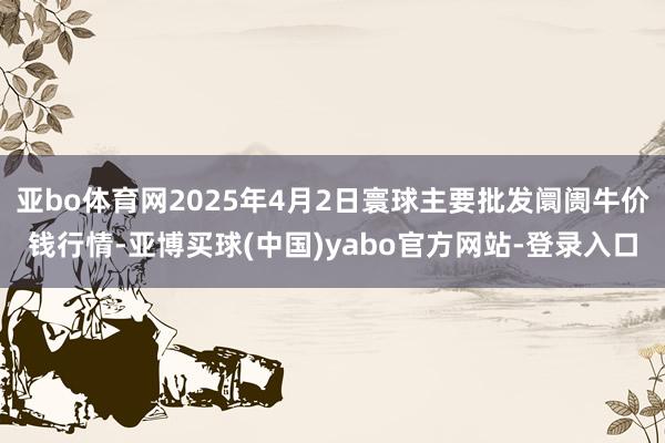 亚bo体育网2025年4月2日寰球主要批发阛阓牛价钱行情-亚博买球(中国)yabo官方网站-登录入口