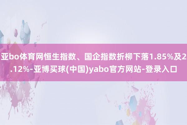 亚bo体育网恒生指数、国企指数折柳下落1.85%及2.12%-亚博买球(中国)yabo官方网站-登录入口
