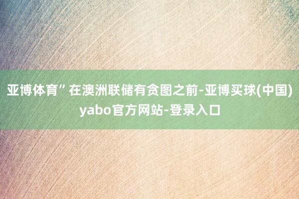 亚博体育”在澳洲联储有贪图之前-亚博买球(中国)yabo官方网站-登录入口