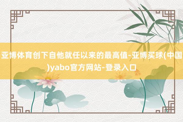 亚博体育创下自他就任以来的最高值-亚博买球(中国)yabo官方网站-登录入口