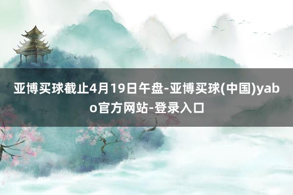 亚博买球　　截止4月19日午盘-亚博买球(中国)yabo官方网站-登录入口