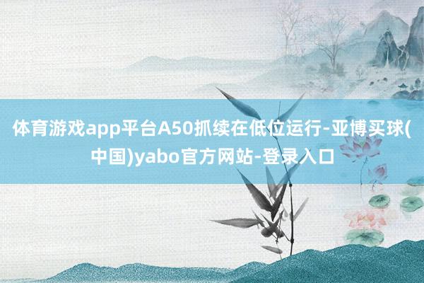 体育游戏app平台A50抓续在低位运行-亚博买球(中国)yabo官方网站-登录入口