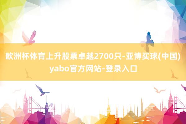 欧洲杯体育上升股票卓越2700只-亚博买球(中国)yabo官方网站-登录入口
