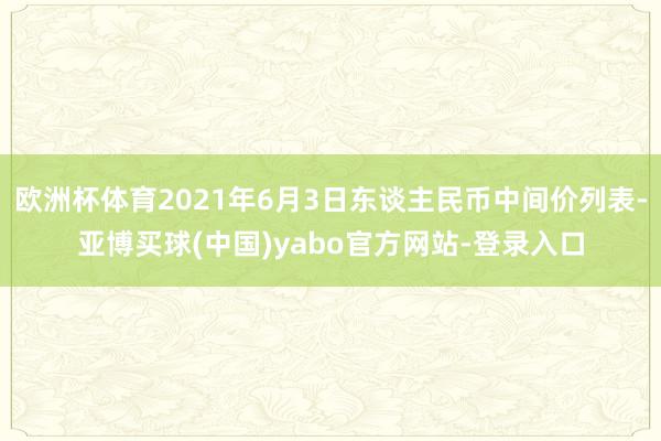 欧洲杯体育2021年6月3日东谈主民币中间价列表-亚博买球(中国)yabo官方网站-登录入口