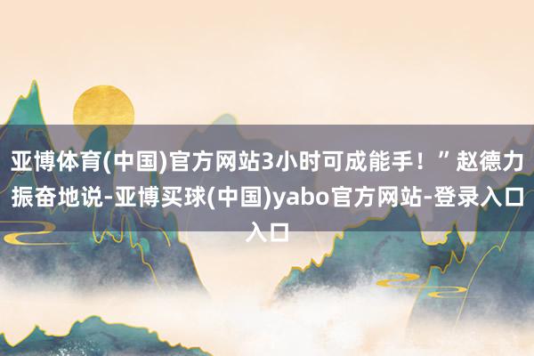 亚博体育(中国)官方网站3小时可成能手！”赵德力振奋地说-亚博买球(中国)yabo官方网站-登录入口