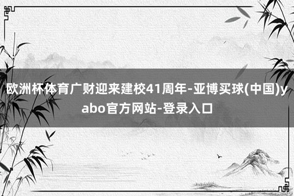 欧洲杯体育广财迎来建校41周年-亚博买球(中国)yabo官方网站-登录入口