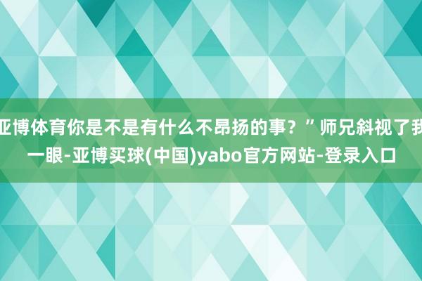 亚博体育你是不是有什么不昂扬的事？”师兄斜视了我一眼-亚博买球(中国)yabo官方网站-登录入口