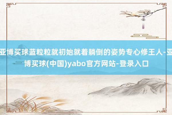 亚博买球蓝粒粒就初始就着躺倒的姿势专心修王人-亚博买球(中国)yabo官方网站-登录入口