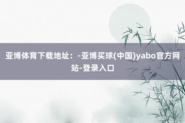 亚博体育下载地址：-亚博买球(中国)yabo官方网站-登录入口