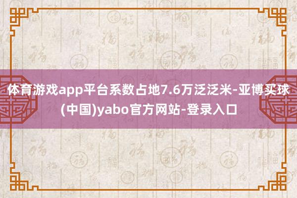 体育游戏app平台系数占地7.6万泛泛米-亚博买球(中国)yabo官方网站-登录入口