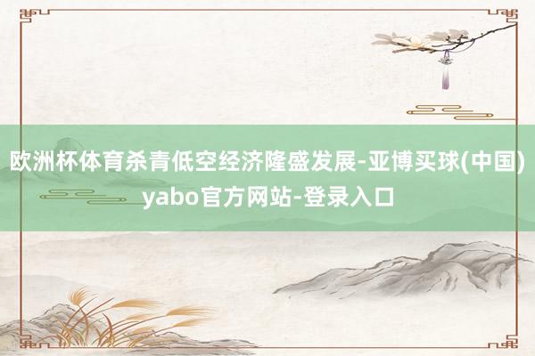 欧洲杯体育杀青低空经济隆盛发展-亚博买球(中国)yabo官方网站-登录入口