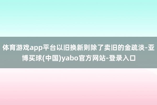 体育游戏app平台以旧换新则除了卖旧的金疏淡-亚博买球(中国)yabo官方网站-登录入口