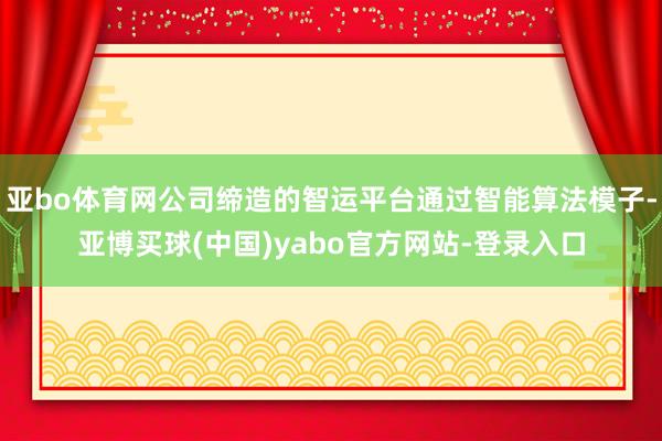 亚bo体育网公司缔造的智运平台通过智能算法模子-亚博买球(中国)yabo官方网站-登录入口