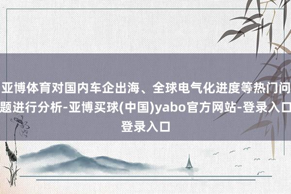 亚博体育对国内车企出海、全球电气化进度等热门问题进行分析-亚博买球(中国)yabo官方网站-登录入口