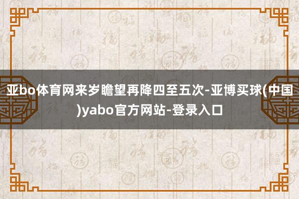 亚bo体育网来岁瞻望再降四至五次-亚博买球(中国)yabo官方网站-登录入口