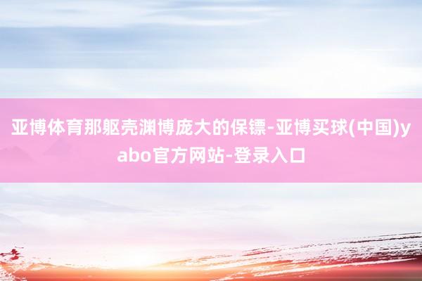 亚博体育那躯壳渊博庞大的保镖-亚博买球(中国)yabo官方网站-登录入口