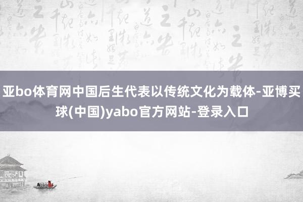 亚bo体育网中国后生代表以传统文化为载体-亚博买球(中国)yabo官方网站-登录入口
