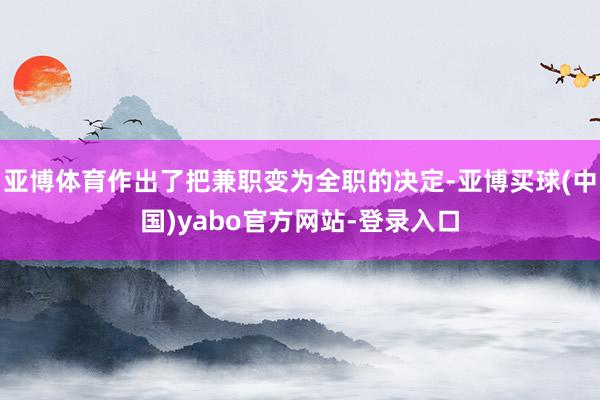 亚博体育作出了把兼职变为全职的决定-亚博买球(中国)yabo官方网站-登录入口