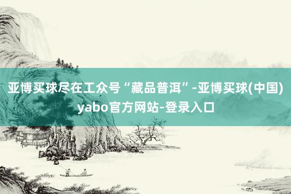 亚博买球尽在工众号“藏品普洱”-亚博买球(中国)yabo官方网站-登录入口