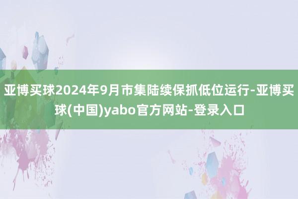 亚博买球2024年9月市集陆续保抓低位运行-亚博买球(中国)yabo官方网站-登录入口