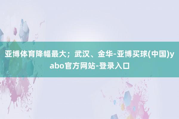 亚博体育降幅最大；武汉、金华-亚博买球(中国)yabo官方网站-登录入口