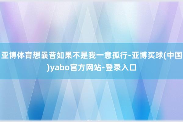 亚博体育想曩昔如果不是我一意孤行-亚博买球(中国)yabo官方网站-登录入口