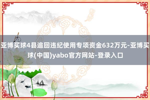 亚博买球4县追回违纪使用专项资金632万元-亚博买球(中国)yabo官方网站-登录入口