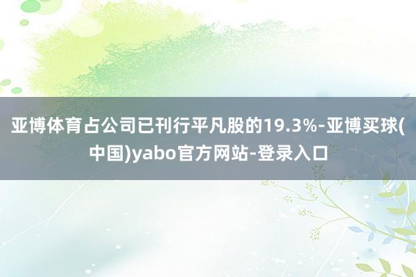 亚博体育占公司已刊行平凡股的19.3%-亚博买球(中国)yabo官方网站-登录入口