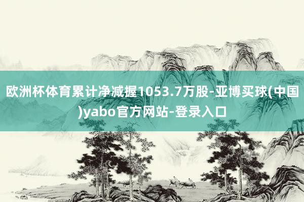 欧洲杯体育累计净减握1053.7万股-亚博买球(中国)yabo官方网站-登录入口
