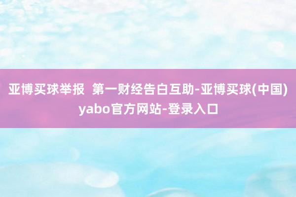 亚博买球举报  第一财经告白互助-亚博买球(中国)yabo官方网站-登录入口