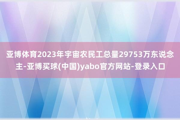 亚博体育2023年宇宙农民工总量29753万东说念主-亚博买球(中国)yabo官方网站-登录入口