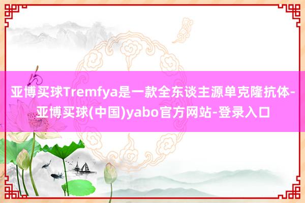 亚博买球Tremfya是一款全东谈主源单克隆抗体-亚博买球(中国)yabo官方网站-登录入口