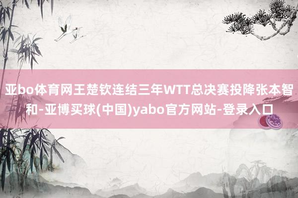 亚bo体育网王楚钦连结三年WTT总决赛投降张本智和-亚博买球(中国)yabo官方网站-登录入口