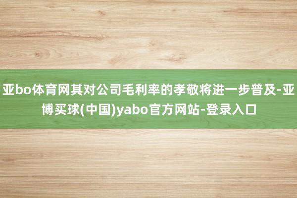 亚bo体育网其对公司毛利率的孝敬将进一步普及-亚博买球(中国)yabo官方网站-登录入口