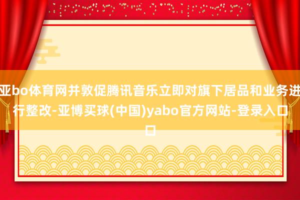 亚bo体育网并敦促腾讯音乐立即对旗下居品和业务进行整改-亚博买球(中国)yabo官方网站-登录入口