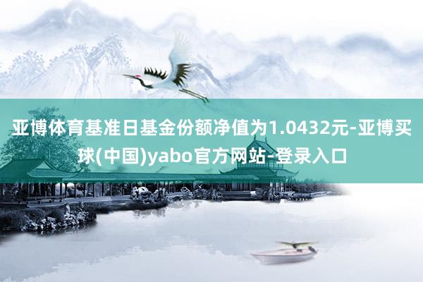 亚博体育基准日基金份额净值为1.0432元-亚博买球(中国)yabo官方网站-登录入口