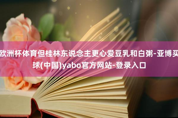 欧洲杯体育但桂林东说念主更心爱豆乳和白粥-亚博买球(中国)yabo官方网站-登录入口