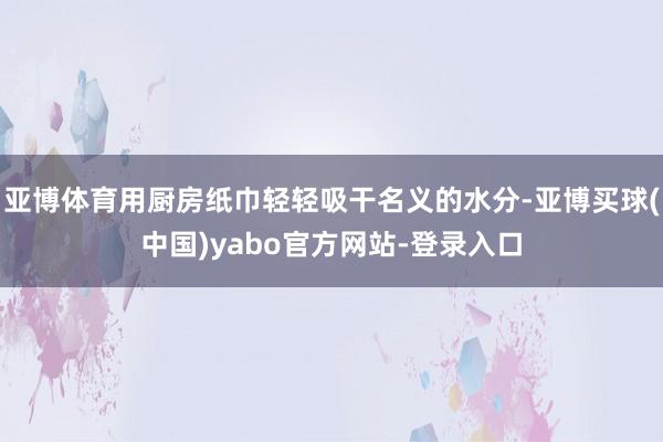亚博体育用厨房纸巾轻轻吸干名义的水分-亚博买球(中国)yabo官方网站-登录入口