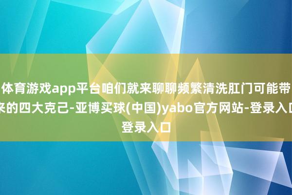 体育游戏app平台咱们就来聊聊频繁清洗肛门可能带来的四大克己-亚博买球(中国)yabo官方网站-登录入口