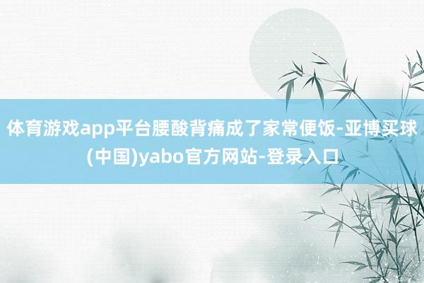 体育游戏app平台腰酸背痛成了家常便饭-亚博买球(中国)yabo官方网站-登录入口