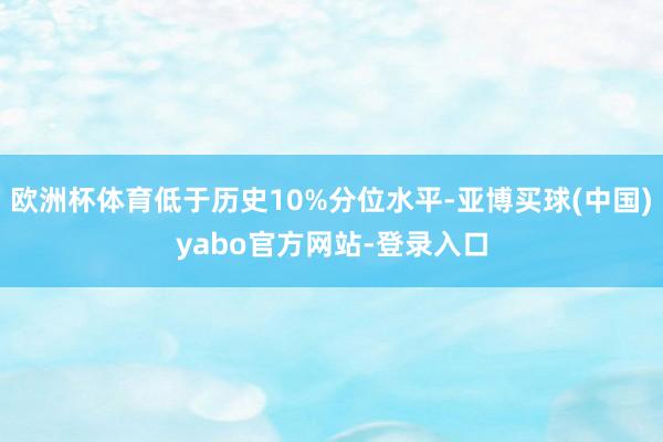 欧洲杯体育低于历史10%分位水平-亚博买球(中国)yabo官方网站-登录入口